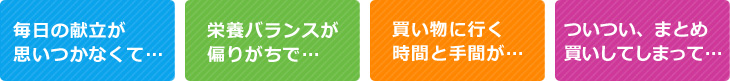 「毎日の献立が思いつかなくて…」「栄養バランスが偏りがちで…」「買い物に行く時間と手間が…」「ついつい、まとめ買いしてしまって…」